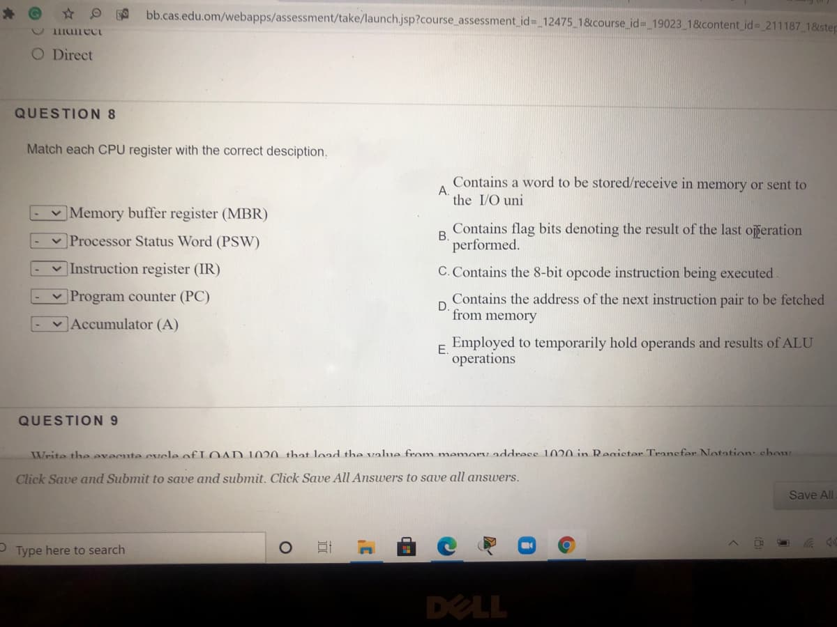 bb.cas.edu.om/webapps/assessment/take/launch.jsp?course_assessment_id= 12475 1&course id%3 19023 1&content id 211187_18step
O Direct
QUESTION 8
Match each CPU register with the correct desciption.
Contains a word to be stored/receive in memory or sent to
А.
the I/O uni
v Memory buffer register (MBR)
Contains flag bits denoting the result of the last operation
v Processor Status Word (PSW)
B.
performed.
V Instruction register (IR)
C. Contains the 8-bit opcode instruction being executed
v Program counter (PC)
Contains the address of the next instruction pair to be fetched
D.
from memory
Accumulator (A)
Employed to temporarily hold operands and results of ALU
E.
operations
QUESTION 9
Write the evecute cvele of L OAD 1020 that load the valme from memory address 1020 in Register Transfer Notation: chow
Click Save and Submit to save and submit. Click Save All Answers to save all answers.
Save All
Type here to search
DELL
