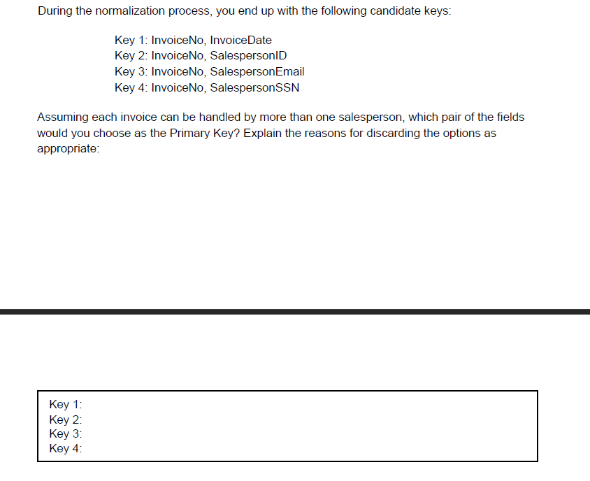 During the normalization process, you end up with the following candidate keys:
Key 1: InvoiceNo, InvoiceDate
Key 2: InvoiceNo, SalespersonlID
Key 3: InvoiceNo, SalespersonEmail
Key 4: InvoiceNo, SalespersonSSN
Assuming each invoice can be handled by more than one salesperson, which pair of the fields
would you choose as the Primary Key? Explain the reasons for discarding the options as
appropriate:
Кey 1:
Key 2:
Key 3:
Key 4:
