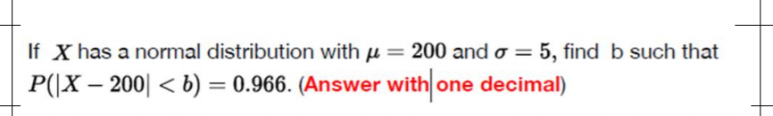 If X has a normal distribution with u = 200 and o = 5, find b such that
P(|X – 200| < b) = 0.966. (Answer with one decimal)
