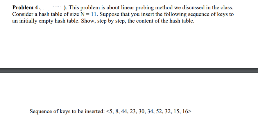 Problem 4
). This problem is about linear probing method we discussed in the class.
Consider a hash table of size N = 11. Suppose that you insert the following sequence of keys to
an initially empty hash table. Show, step by step, the content of the hash table.
Sequence of keys to be inserted: <5, 8, 44, 23, 30, 34, 52, 32, 15, 16>
