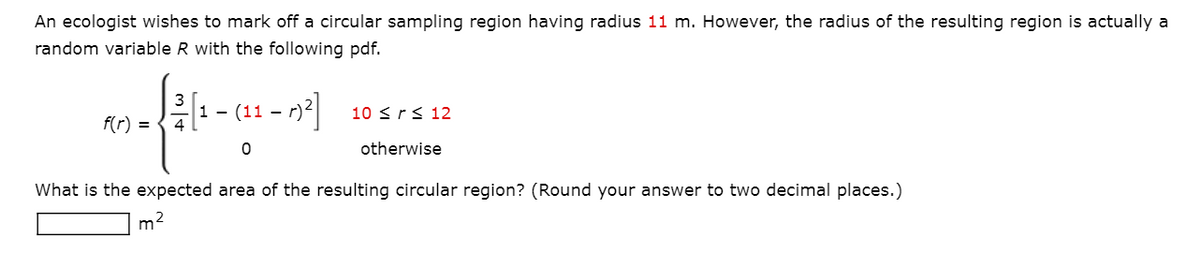 An ecologist wishes to mark off a circular sampling region having radius 11 m. However, the radius of the resulting region is actually a
random variable R with the following pdf.
(11 – 1y2]
-
10 <rs 12
f(r) =
otherwise
What is the expected area of the resulting circular region? (Round your answer to two decimal places.)
m2
