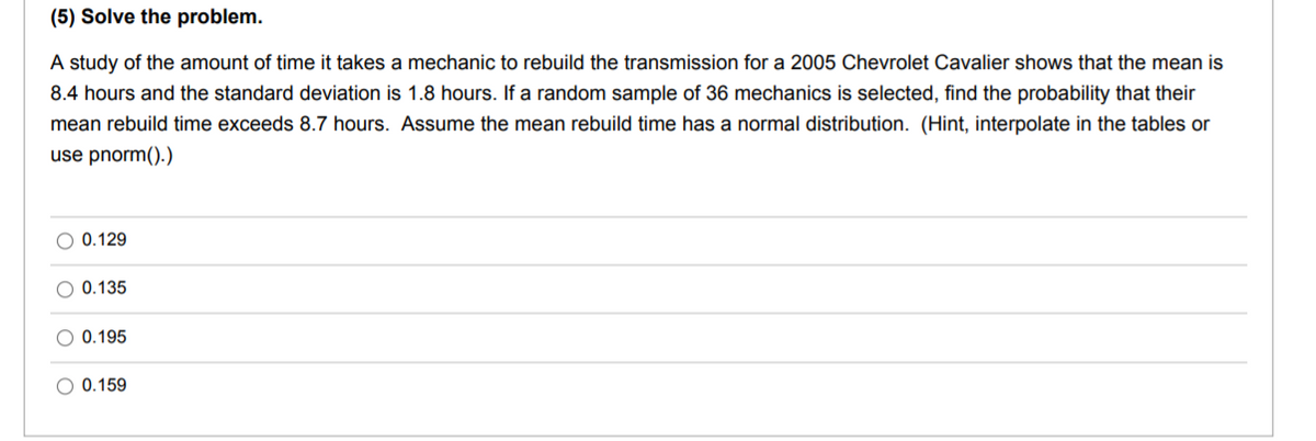 (5) Solve the problem.
A study of the amount of time it takes a mechanic to rebuild the transmission for a 2005 Chevrolet Cavalier shows that the mean is
8.4 hours and the standard deviation is 1.8 hours. If a random sample of 36 mechanics is selected, find the probability that their
mean rebuild time exceeds 8.7 hours. Assume the mean rebuild time has a normal distribution. (Hint, interpolate in the tables or
use pnorm().)
O 0.129
0.135
O 0.195
O 0.159
