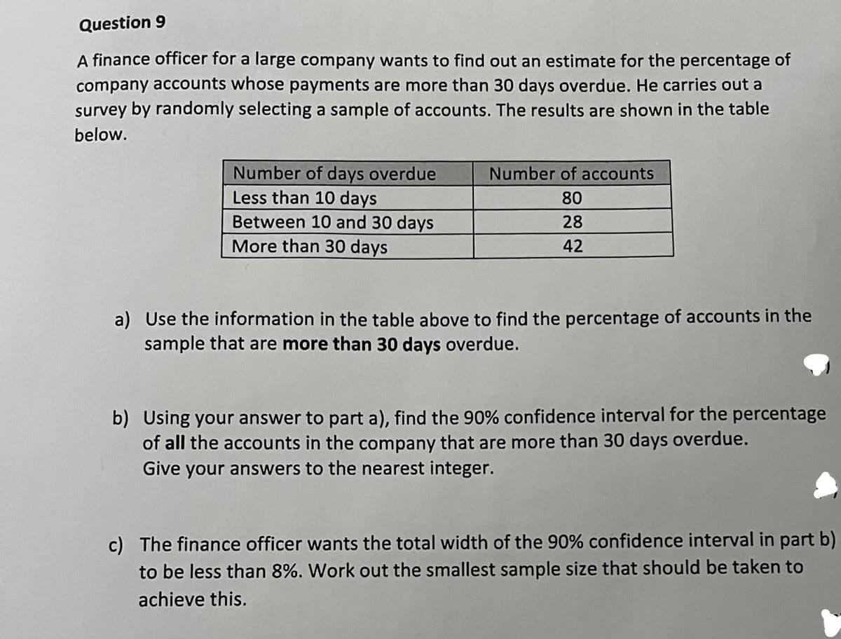 Question 9
A finance officer for a large company wants to find out an estimate for the percentage of
company accounts whose payments are more than 30 days overdue. He carries out a
survey by randomly selecting a sample of accounts. The results are shown in the table
below.
Number of days overdue
Less than 10 days
Between 10 and 30 days
More than 30 days
Number of accounts
80
28
42
a) Use the information in the table above to find the percentage of accounts in the
sample that are more than 30 days overdue.
b) Using your answer to part a), find the 90% confidence interval for the percentage
of all the accounts in the company that are more than 30 days overdue.
Give your answers to the nearest integer.
c) The finance officer wants the total width of the 90% confidence interval in part b)
to be less than 8%. Work out the smallest sample size that should be taken to
achieve this.
