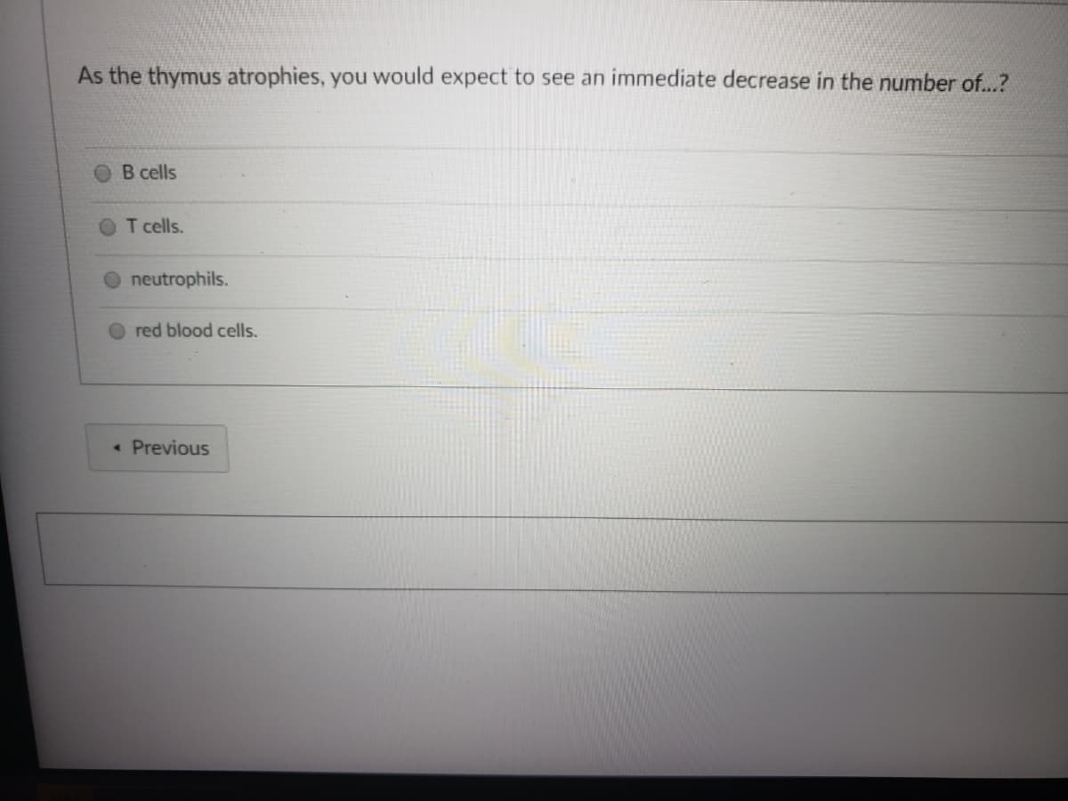 As the thymus atrophies, you would expect to see an immediate decrease in the number of...?
B cells
T cells.
neutrophils.
red blood cells.
« Previous
