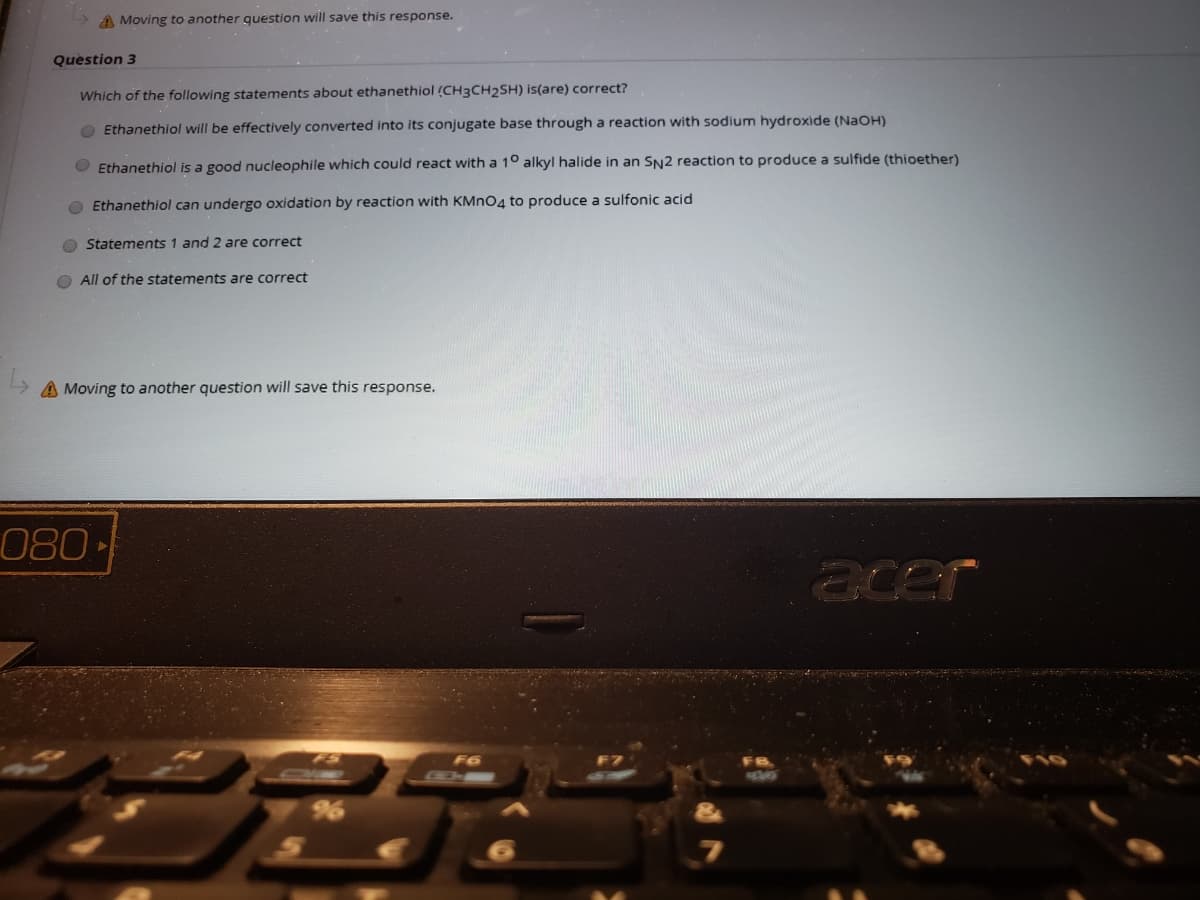 A Moving to another question will save this response.
Question 3
Which of the following statements about ethanethiol (CH3CH2SH) is(are) correct?
O Ethanethiol will be effectively converted into its conjugate base through a reaction with sodium hydroxide (NAOH)
O Ethanethiol is a good nucleophile which could react with a 1° alkyl halide in an SN2 reaction to produce a sulfide (thioether)
O Ethanethiol can undergo oxidation by reaction with KMNO4 to produce a sulfonic acid
O Statements 1 and 2 are correct
O All of the statements are correct
A Moving to another question will save this response.
080
acer
FS
F6
