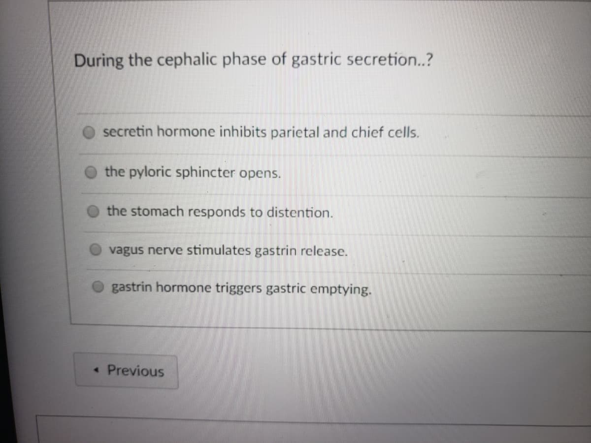 During the cephalic phase of gastric secretion.?
secretin hormone inhibits parietal and chief cells.
the pyloric sphincter opens.
the stomach responds to distention.
vagus nerve stimulates gastrin release.
gastrin hormone triggers gastric emptying.
« Previous
