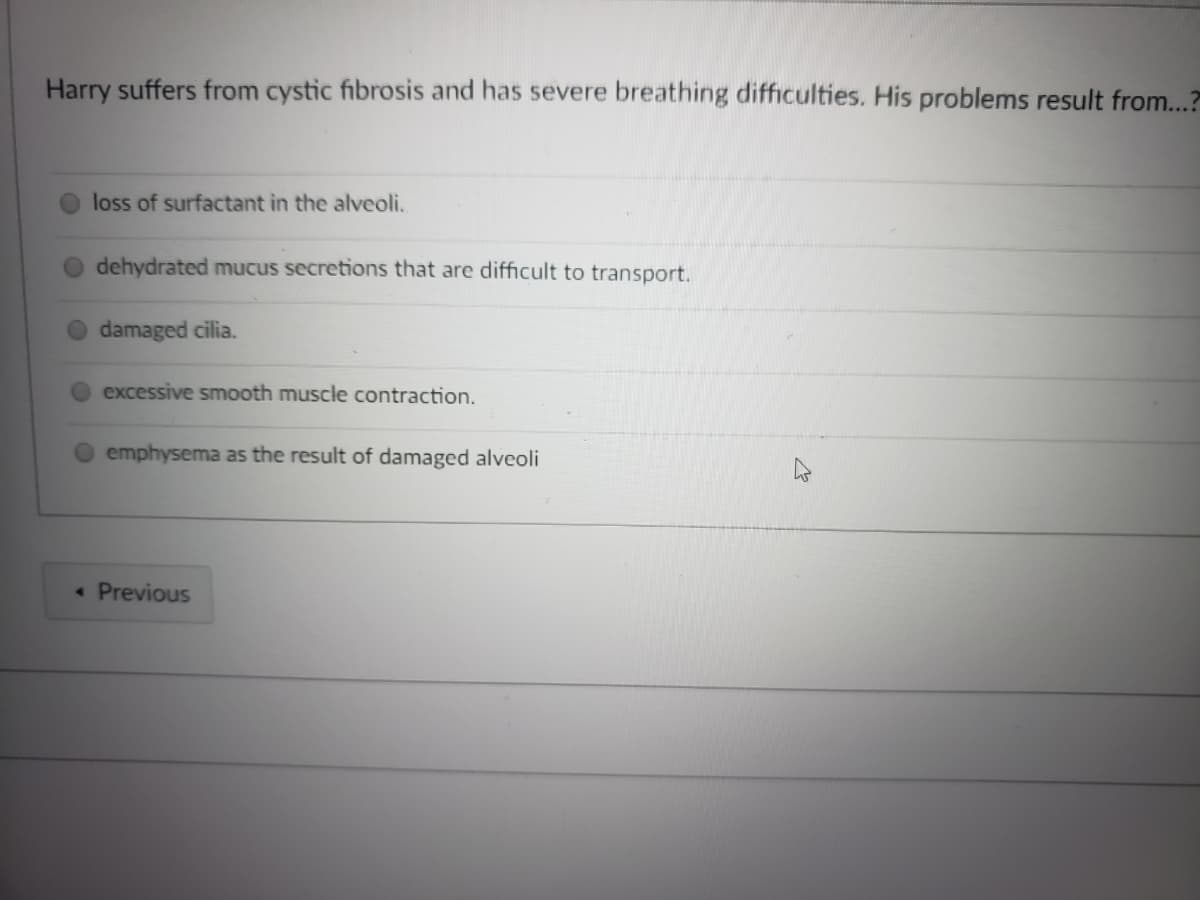 Harry suffers from cystic fibrosis and has severe breathing difficulties. His problems result from...?
loss of surfactant in the alveoli.
dehydrated mucus secretions that are difficult to transport.
damaged cilia.
excessive smooth muscle contraction.
emphysema as the result of damaged alveoli
« Previous
