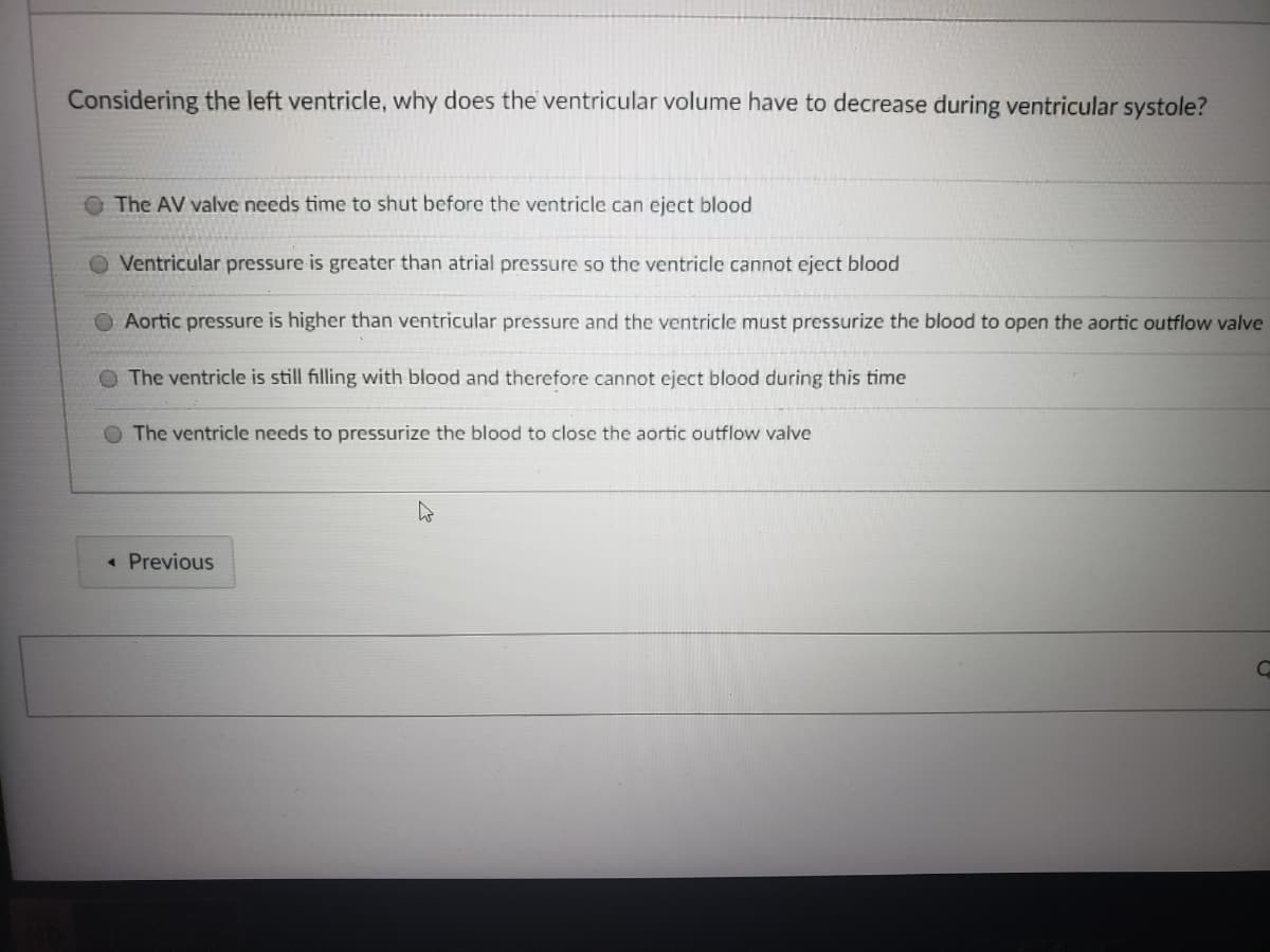 Considering the left ventricle, why does the ventricular volume have to decrease during ventricular systole?
The AV valve needs time to shut before the ventricle can eject blood
O Ventricular pressure is greater than atrial pressure so the ventricle cannot eject blood
Aortic pressure is higher than ventricular pressure and the ventricle must pressurize the blood to open the aortic outflow valve
O The ventricle is still filling with blood and therefore cannot eject blood during this time
O The ventricle needs to pressurize the blood to close the aortic outflow valve
« Previous
