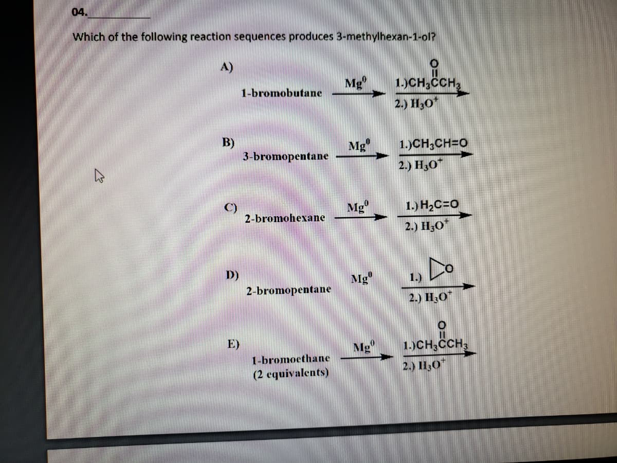 04.
Which of the following reaction sequences produces 3-methylhexan-1-ol?
A)
Mg
1)CH,CCH
1-bromobutane
2.) H,0*
B)
3-bromopentane
Mg"
1.)CH,CH=O
2.) H30
Mg
1.) H,C=0
2-bromohexane
2.) H;O"
Do
D)
Mg"
1.)
2-bromopentane
2.) H;O"
E)
1.)CH,CCH,
2.) l1;0"
Mg"
1-bromoethane
(2 equivalents)
