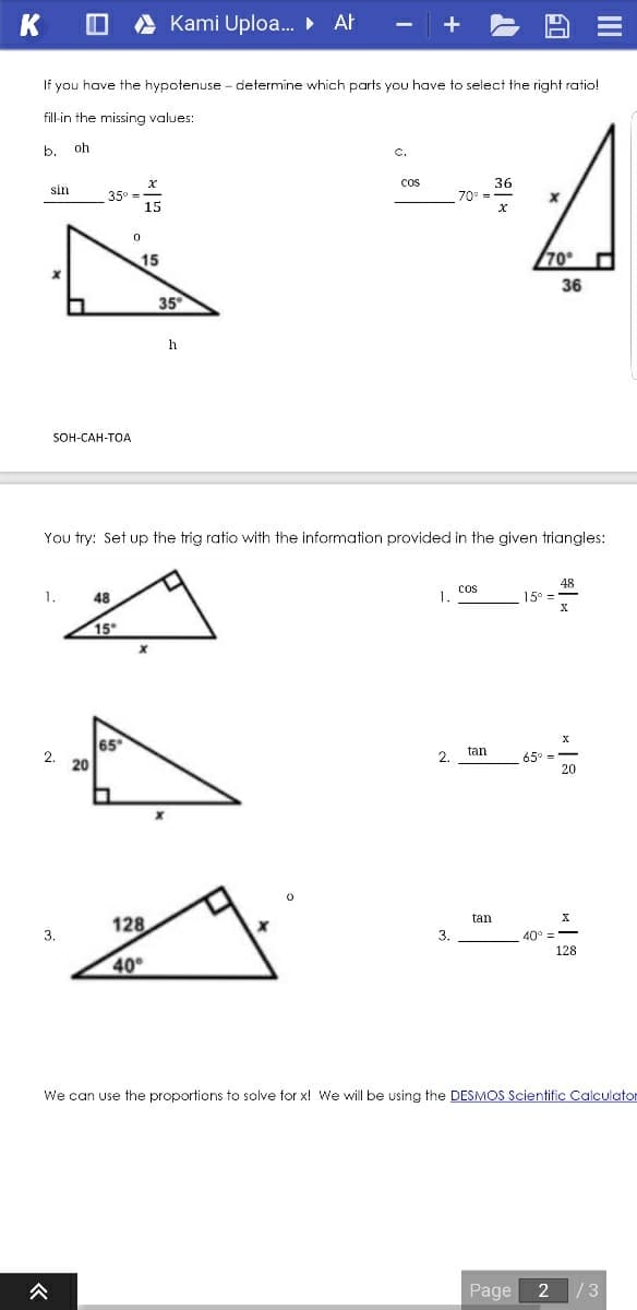 K
Kami Uploa. · Ał
If you have the hypotenuse - determine which parts you have to select the right ratio!
fill-in the missing values:
b.
oh
C.
cos
36
sin
35° =
15
70
15
70°
36
35
SOH-CAH-TOA
You try: Set up the trig ratio with the information provided in the given triangles:
48
cos
1.
48
1.
15°
15
65
2. 20
tan
2.
65°
20
tan
128
3.
3.
40
128
40°
We can use the proportions to solve for x! We will be using the DESMOS Scientific Calculator
公
Page
/3
II
