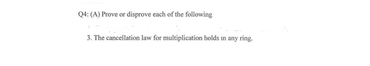 Q4: (A) Prove or disprove each of the following
3. The cancellation law for multiplication holds in any ring.
