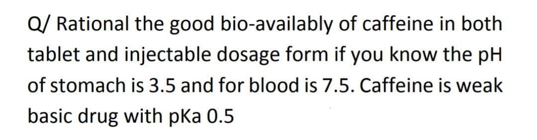 Q/ Rational the good bio-availably of caffeine in both
tablet and injectable dosage form if you know the pH
of stomach is 3.5 and for blood is 7.5. Caffeine is weak
basic drug with pka 0.5
