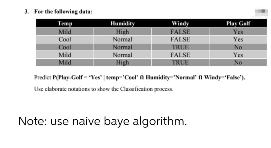 3. For the following data:
Temp
Mild
Humidity
Windy
Play Golf
High
Normal
FALSE
Yes
Cool
FALSE
Yes
Cool
Normal
TRUE
No
Mild
Mild
Normal
FALSE
Yes
TRUE
No
High
Predict P(Play-Golf= 'Yes' | temp='Cool' N Humidity='Normal' N Windy='False').
Use elaborate notations to show the Classification process.
Note: use naive baye algorithm.
