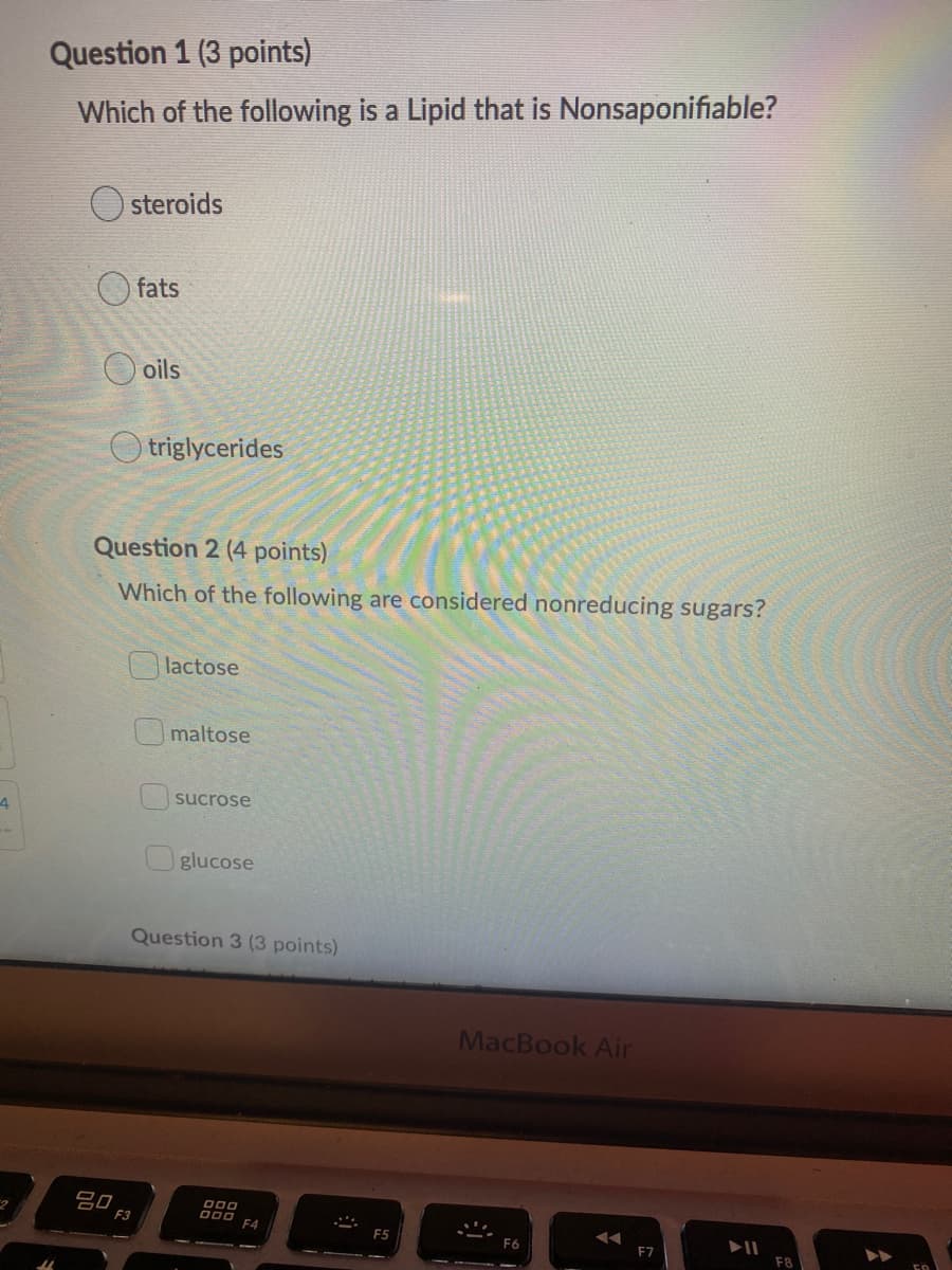 Question 1 (3 points)
Which of the following is a Lipid that is Nonsaponifiable?
steroids
fats
O oils
O triglycerides
Question 2 (4 points)
Which of the following are considered nonreducing sugars?
lactose
maltose
sucrose
4
glucose
Question 3 (3 points)
MacBook Air
吕口
F3
F4
F5
F6
