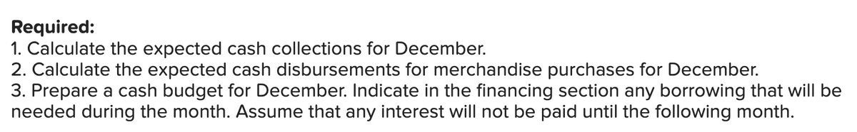 Required:
1. Calculate the expected cash collections for December.
2. Calculate the expected cash disbursements for merchandise purchases for December.
3. Prepare a cash budget for December. Indicate in the financing section any borrowing that will be
needed during the month. Assume that any interest will not be paid until the following month.