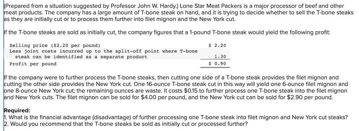 (Prepared from a situation suggested by Professor John W. Hardy.) Lone Star Meat Packers is a major processor of beef and other
meat products. The company has a large amount of T-bone steak on hand, and it is trying to decide whether to sell the T-bone steaks
as they are initially cut or to process them further into filet mignon and the New York cut.
If the T-bone steaks are sold as initially cut, the company figures that a 1-pound T-bone steak would yield the following profit:
Selling price ($2.20 per pound)
Less joint costs incurred up to the split-off point where T-bone
steak can be identified as a separate product
Profit per pound
$ 2.20
1.30
$0.90
If the company were to further process the T-bone steaks, then cutting one side of a T-bone steak provides the filet mignon and
cutting the other side provides the New York cut. One 16-ounce T-bone steak cut in this way will yield one 6-ounce filet mignon and
one 8-ounce New York cut; the remaining ounces are waste. It costs $0.15 to further process one T-bone steak into the filet mignon
and New York cuts. The filet mignon can be sold for $4.00 per pound, and the New York cut can be sold for $2.90 per pound.
Required:
1. What is the financial advantage (disadvantage) of further processing one T-bone steak into filet mignon and New York cut steaks?
2. Would you recommend that the T-bone steaks be sold as initially cut or processed further?