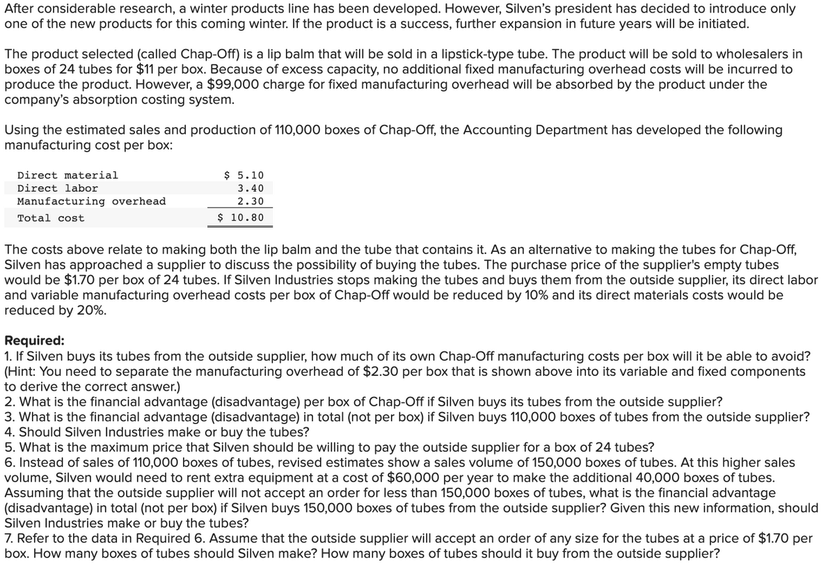After considerable research, a winter products line has been developed. However, Silven's president has decided to introduce only
one of the new products for this coming winter. If the product is a success, further expansion in future years will be initiated.
The product selected (called Chap-Off) is a lip balm that will be sold in a lipstick-type tube. The product will be sold to wholesalers in
boxes of 24 tubes for $11 per box. Because of excess capacity, no additional fixed manufacturing overhead costs will be incurred to
produce the product. However, a $99,000 charge for fixed manufacturing overhead will be absorbed by the product under the
company's absorption costing system.
Using the estimated sales and production of 110,000 boxes of Chap-Off, the Accounting Department has developed the following
manufacturing cost per box:
Direct material
Direct labor
Manufacturing overhead
Total cost
$ 5.10
3.40
2.30
$ 10.80
The costs above relate to making both the lip balm and the tube that contains it. As an alternative to making the tubes for Chap-Off,
Silven has approached a supplier to discuss the possibility of buying the tubes. The purchase price of the supplier's empty tubes
would be $1.70 per box of 24 tubes. If Silven Industries stops making the tubes and buys them from the outside supplier, its direct labor
and variable manufacturing overhead costs per box of Chap-Off would be reduced by 10% and its direct materials costs would be
reduced by 20%.
Required:
1. If Silven buys its tubes from the outside supplier, how much of its own Chap-Off manufacturing costs per box will it be able to avoid?
(Hint: You need to separate the manufacturing overhead of $2.30 per box that is shown above into its variable and fixed components
to derive the correct answer.)
2. What is the financial advantage (disadvantage) per box of Chap-Off if Silven buys its tubes from the outside supplier?
3. What is the financial advantage (disadvantage) in total (not per box) if Silven buys 110,000 boxes of tubes from the outside supplier?
4. Should Silven Industries make or buy the tubes?
5. What is the maximum price that Silven should be willing to pay the outside supplier for a box of 24 tubes?
6. Instead of sales of 110,000 boxes of tubes, revised estimates show a sales volume of 150,000 boxes of tubes. At this higher sales
volume, Silven would need to rent extra equipment at a cost of $60,000 per year to make the additional 40,000 boxes of tubes.
Assuming that the outside supplier will not accept an order for less than 150,000 boxes of tubes, what is the financial advantage
(disadvantage) in total (not per box) if Silven buys 150,000 boxes of tubes from the outside supplier? Given this new information, should
Silven Industries make or buy the tubes?
7. Refer to the data in Required 6. Assume that the outside supplier will accept an order of any size for the tubes at a price of $1.70 per
box. How many boxes of tubes should Silven make? How many boxes of tubes should it buy from the outside supplier?