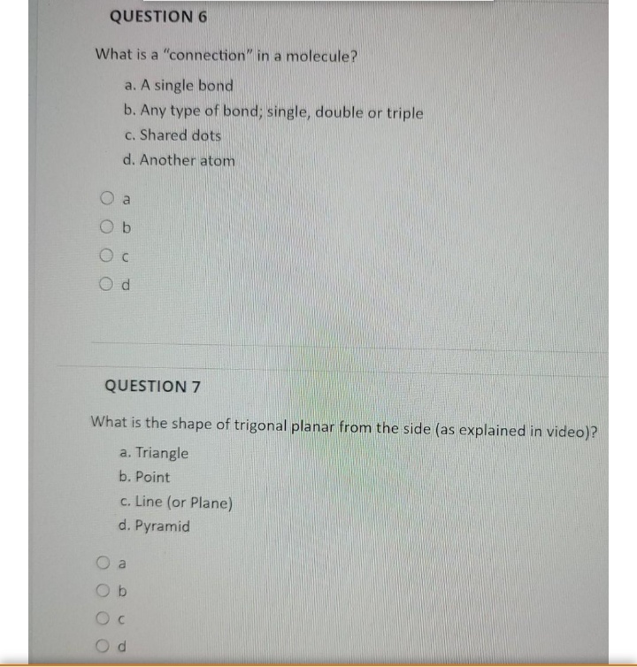 QUESTION 6
What is a "connection" in a molecule?
a. A single bond
b. Any type of bond; single, double or triple
c. Shared dots
d. Another atom
O c
QUESTION 7
What is the shape of trigonal planar from the side (as explained in video)?
a. Triangle
b. Point
c. Line (or Plane)
d. Pyramid
O b
