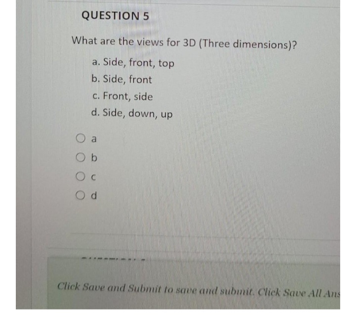 QUESTION 5
What are the views for 3D (Three dimensions)?
a. Side, front, top
b. Side, front
c. Front, side
d. Side, down, up
O a
O b
Od
Click Save and Submit to save and submit. Click Save All Ans
