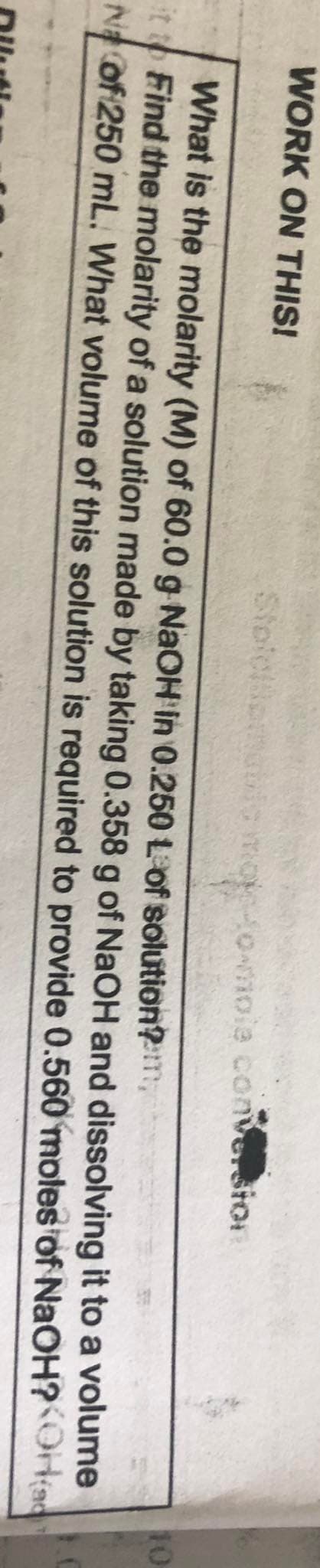 WORK ON THIS!
Stoiciiomeio moetownoie convesior
10
What is the molarity (M) of 60.0 g NAOH in 0.250 Lof solution?m
itto Find the molarity of a solution made by taking 0.358 g of NaOH and dissolving it to a volume
N of 250 mL. What volume of this solution is required to provide 0.560 moles of NaOH?OH(a
