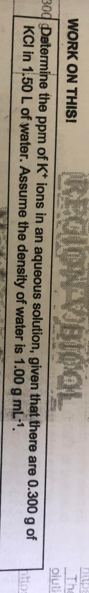 REGION VEICOL
https
The
oluti
WORK ON THIS!
శావర్థం అ ా
300 Determine the ppm of K* ions in an aqueous solution, given that there are 0.300 g of
KCI in 1,50 L of water. Assume the density of water is 1.00 g mL-1.
http
