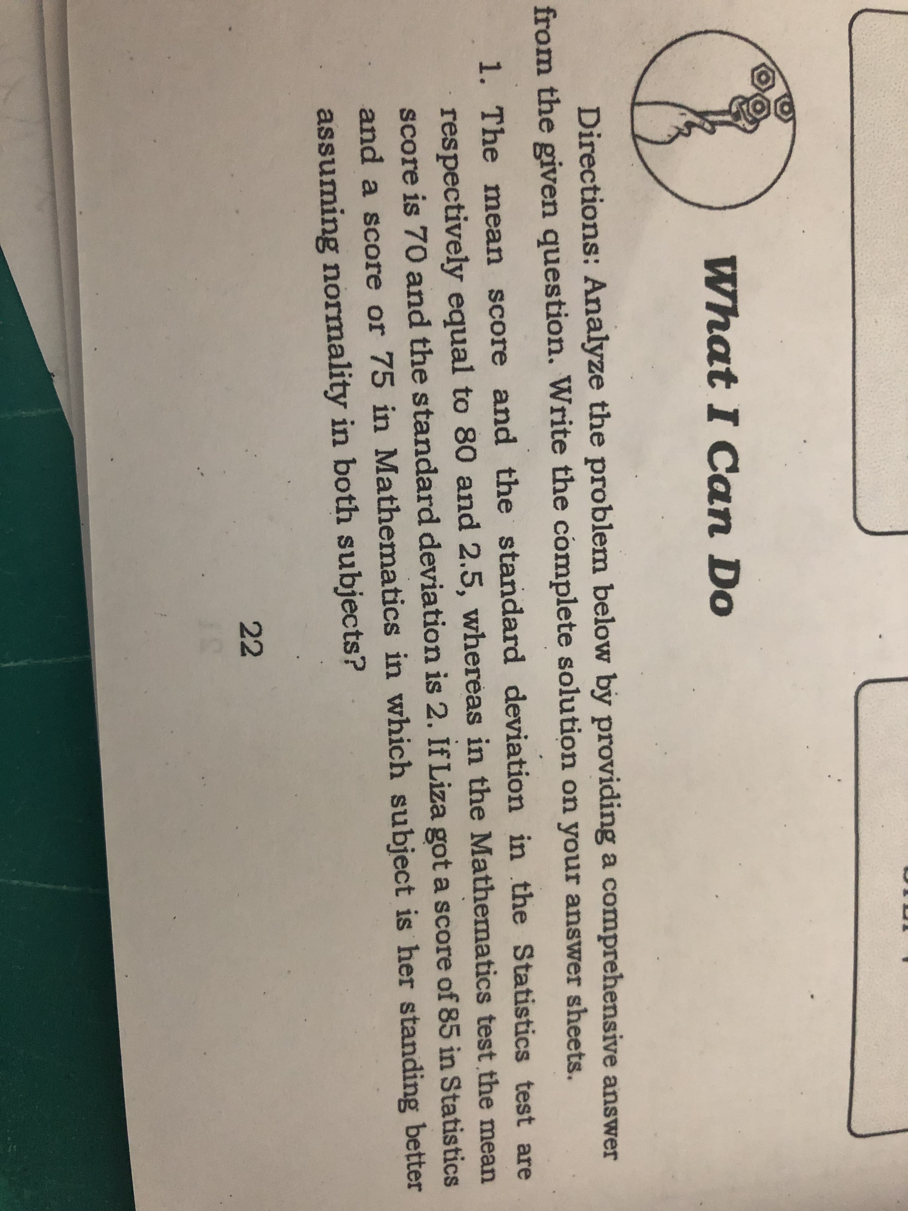 What I Can Do
Directions: Analyze the problem below by providing a comprehensive answer
from the given question. Write the complete solution on your answer sheets.
1. The mean score and the standard deviation in the Statistics test are
respectively equal to 80 and 2.5, whereas in the Mathematics test the mean
score is 70 and the standard deviation is 2. If Liza got a score of 85 in Statistics
and a score or 75 in Mathematics in which subject is her standing better
assuming normality in both subjects?
22
