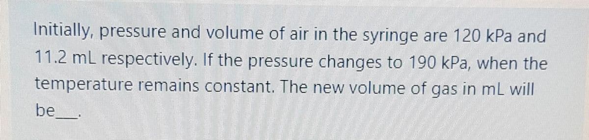 Initially, pressure and volume of air in the syringe are 120 kPa and
11.2 mL respectively. If the pressure changes to 190 kPa, when the
temperature remains constant. The new volume of gas in ml will
be__.
