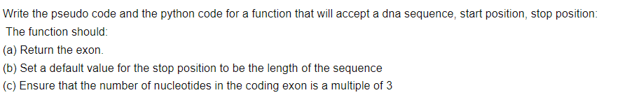 Write the pseudo code and the python code for a function that will accept a dna sequence, start position, stop position:
The function should:
(a) Return the exon.
(b) Set a default value for the stop position to be the length of the sequence
(c) Ensure that the number of nucleotides in the coding exon is a multiple of 3
