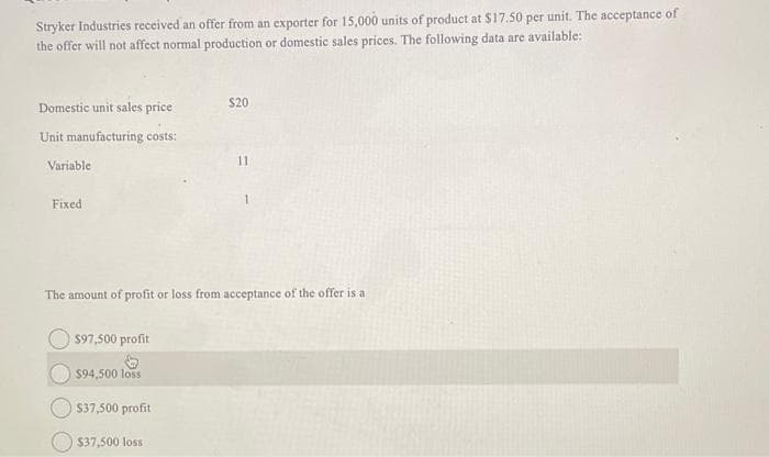 Stryker Industries received an offer from an exporter for 15,000 units of product at $17.50 per unit. The acceptance of
the offer will not affect normal production or domestic sales prices. The following data are available:
Domestic unit sales price
Unit manufacturing costs:
Variable
Fixed
$97,500 profit
$94,500 loss
The amount of profit or loss from acceptance of the offer is a
$37,500 profit
$20
$37,500 loss
11
1