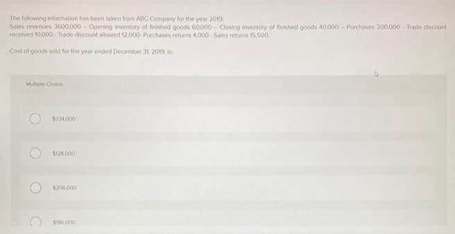 The following information has been taken from ABC Company for the year 2019
Sales revenues 3600,000 - Opening inventory of finished goods 60,000 Closing inventory of finished goods 40,000 Purchases 200.000 Trade discount
received 10,000 Trade discount allowed 12,000-Purchases returns 4,000 Sales returns 15,500.
Cost of goods sold for the year ended December 31, 2019, is:
Multiple Choice
O
$334,000
$18,000
$206,000
$186.000