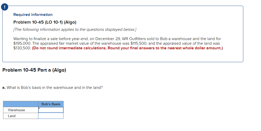 Required information
Problem 10-45 (LO 10-1) (Algo)
[The following information applies to the questions displayed below.]
Wanting to finalize a sale before year-end, on December 29, WR Outfitters sold to Bob a warehouse and the land for
$195,000. The appraised fair market value of the warehouse was $115,500, and the appraised value of the land was
$130,500. (Do not round intermediate calculations. Round your final answers to the nearest whole dollar amount.)
Problem 10-45 Part a (Algo)
a. What is Bob's basis in the warehouse and in the land?
Warehouse
Land
Bob's Basis