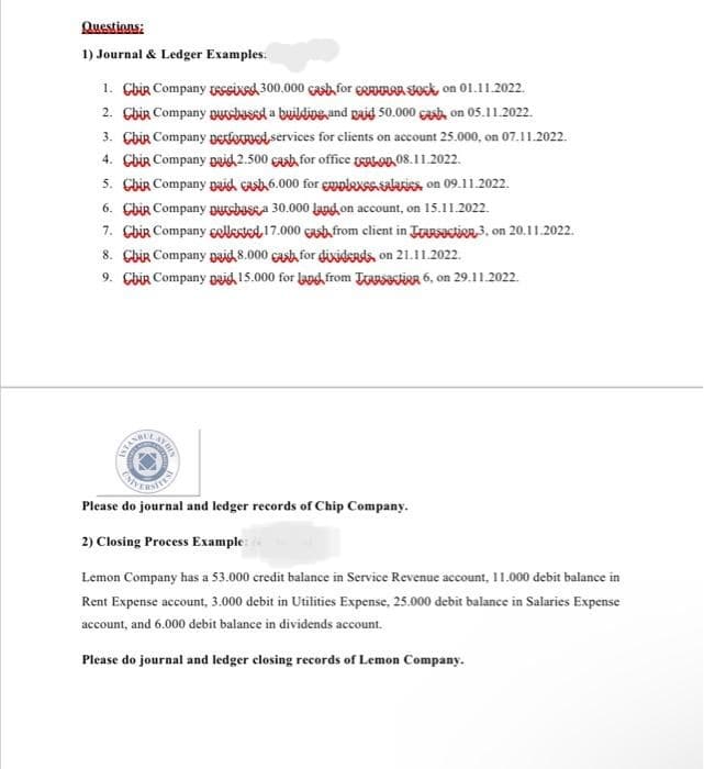 Questions:
1) Journal & Ledger Examples.
1. Chir Company resixed 300.000 cash for RAHAAR SOK, on 01.11.2022.
2. Chir Company purchased a building and paid 50.000 cash, on 05.11.2022.
3. Chir Company performed services for clients on account 25.000, on 07.11.2022.
4. Cbir Company paid 2.500 cash for office L 08.11.2022.
5. Chir Company paid asb 6.000 for emplass salaries on 09.11.2022.
6. Cbir Company purcbasa 30.000 land, on account, on 15.11.2022.
7. Cbir Company collected 17.000 cash from client in TARSection 3, on 20.11.2022.
8. Chir Company paid 8.000 cash for dixidends, on 21.11.2022.
9. Chir Company paid 15.000 for land from LSR 6, on 29.11.2022.
Please do journal and ledger records of Chip Company.
2) Closing Process Example:
Lemon Company has a 53.000 credit balance in Service Revenue account, 11.000 debit balance in
Rent Expense account, 3.000 debit in Utilities Expense, 25.000 debit balance in Salaries Expense
account, and 6.000 debit balance in dividends account.
Please do journal and ledger closing records of Lemon Company.