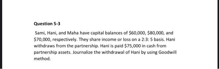 Question 5-3
Sami, Hani, and Maha have capital balances of $60,000, $80,000, and
$70,000, respectively. They share income or loss on a 2:3: 5 basis. Hani
withdraws from the partnership. Hani is paid $75,000 in cash from
partnership assets. Journalize the withdrawal of Hani by using Goodwill
method.