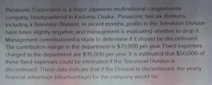 Panasonic Corporation is a major Japanese multinational conglomerate
company, headquartered in Kadoma, Osaka. Panasonic has six divisions,
including a Television Division. In recent months, profits in the Television Division
have been slightly negative, and management is evaluating whether to drop it.
Management commissioned a study to determine if it should be discontinued.
The contribution margin in the department is $70.000 per year. Fixed expenses
charged to the department are $95,000 per year. It is estimated that $50,000 of
these fixed expenses could be eliminated if the Television Division is
discontinued. These data indicate that if the Division is discontinued, the yearly
financial advantage (disadvantage) for the company would be: