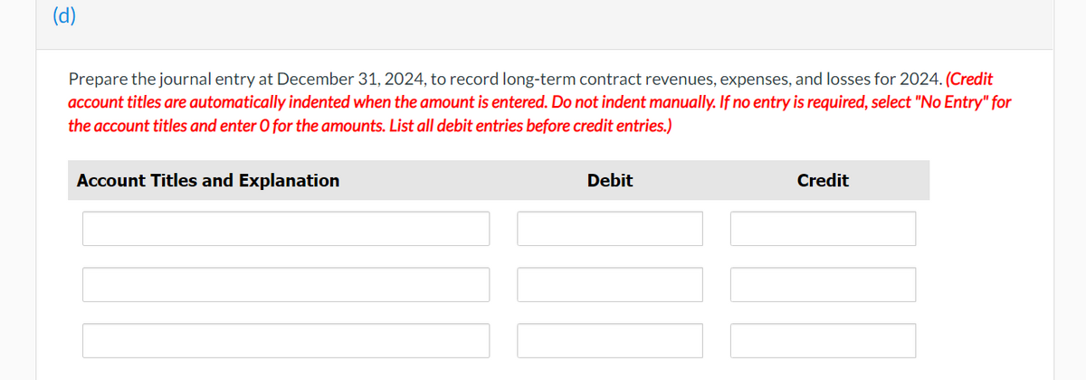 (d)
Prepare the journal entry at December 31, 2024, to record long-term contract revenues, expenses, and losses for 2024. (Credit
account titles are automatically indented when the amount is entered. Do not indent manually. If no entry is required, select "No Entry" for
the account titles and enter O for the amounts. List all debit entries before credit entries.)
Account Titles and Explanation
Debit
Credit