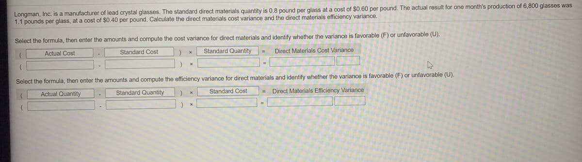 Longman, Inc. is a manufacturer of lead crystal glasses. The standard direct materials quantity is 0.8 pound per glass at a cost of $0.60 per pound. The actual result for one month's production of 6,800 glasses was
1.1 pounds per glass, at a cost of $0.40 per pound. Calculate the direct materials cost variance and the direct materials efficiency variance.
Select the formula, then enter the amounts and compute the cost variance for direct materials and identify whether the variance is favorable (F) or unfavorable (U).
Standard Cost
Standard Quantity
Direct Materials Cost Variance
%3D
Actual Cost
%3D
Select the formula, then enter the amounts and compute the efficiency variance for direct materials and identify whether the variance is favorable (F) or unfavorable (U).
Standard Quantity
Standard Cost
Direct Materials Efficiency Variance
%3D
Actual Quantity
%3D
