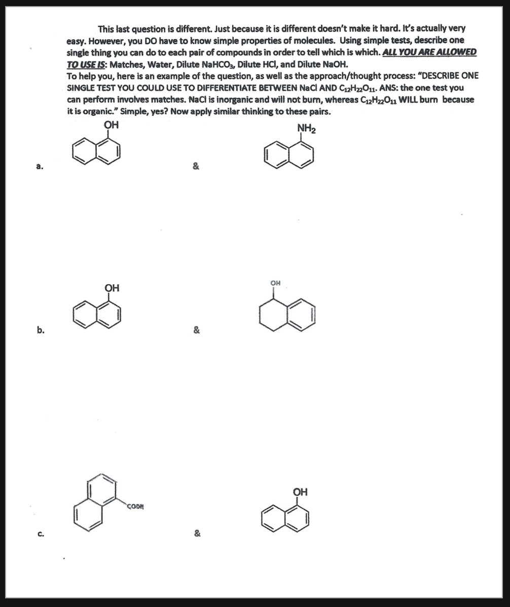 This last question is different. Just because it is different doesn't make it hard. It's actually very
easy. However, you DO have to know simple properties of molecules. Using simple tests, describe one
single thing you can do to each pair of compounds in order to tell which is which. ALL YOU ARE ALLOWED
TO USE IS: Matches, Water, Dilute NaHCO3, Dilute HCI, and Dilute NaOH.
To help you, here is an example of the question, as well as the approach/thought process: "DESCRIBE ONE
SINGLE TEST YOU COULD USE TO DIFFERENTIATE BETWEEN NaCl AND C12H2m011. ANS: the one test you
can perform involves matches. NaCl is inorganic and will not burn, whereas C12H22O1 WILL burn because
it is organic." Simple, yes? Now apply similar thinking to these pairs.
OH
NH2
&
OH
ОН
b.
&
OH
CODH
&
