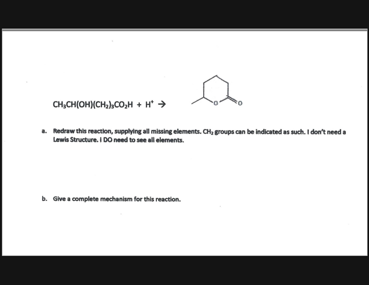 CH;CH(OH)(CH2)½CO2H + H* >
a. Redraw this reaction, supplying all missing elements. CH2 groups can be indicated as such. I don't need a
Lewis Structure. I DO need to see all elements.
b. Give a complete mechanism for this reaction.
