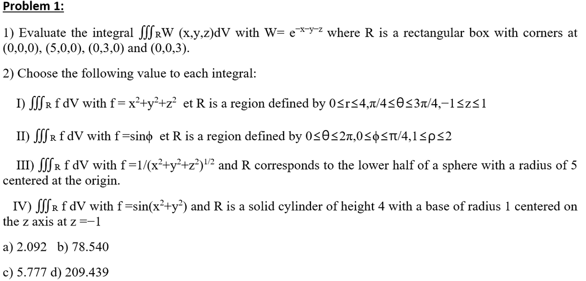 Problem 1:
1) Evaluate the integral JJ RW (x,y,z)dV with W= e*y² where R is a rectangular box with corners at
(0,0,0), (5,0,0), (0,3,0) and (0,0,3).
2) Choose the following value to each integral:
I) SSR f dV with f= x²+y²+z² et R is a region defined by 0<r<4,t/4<0<3n/4,-1<z<1
II) SSR£ dV with f=sino et R is a region defined by 0<0<2n,0<¢<T/4,1<p<2
III) SSSR f dV with f=1/(x²+y²+z?)2 and R corresponds to the lower half of a sphere with a radius of 5
centered at the origin.
IV) R f dV with f=sin(x²+y³) and R is a solid cylinder of height 4 with a base of radius 1 centered on
the z axis at z=-1
a) 2.092 b) 78.540
c) 5.777 d) 209.439
