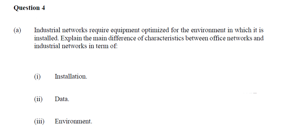 Question 4
(a) Industrial networks require equipment optimized for the environment in which it is
installed. Explain the main difference of characteristics between office networks and
industrial networks in term of:
(ii)
Installation.
Data.
(111) Environment.