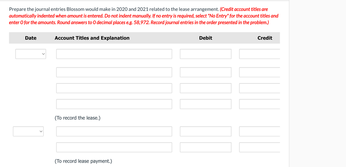 Prepare the journal entries Blossom would make in 2020 and 2021 related to the lease arrangement. (Credit account titles are
automatically indented when amount is entered. Do not indent manually. If no entry is required, select "No Entry" for the account titles and
enter O for the amounts. Round answers to 0 decimal places e.g. 58,972. Record journal entries in the order presented in the problem.)
Date
Account Titles and Explanation
Debit
Credit
(To record the lease.)
(To record lease payment.)
