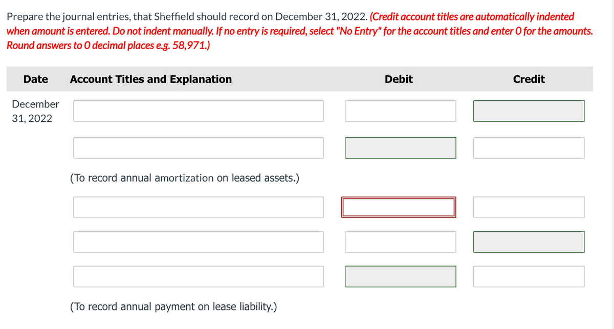 Prepare the journal entries, that Sheffield should record on December 31, 2022. (Credit account titles are automatically indented
when amount is entered. Do not indent manually. If no entry is required, select "No Entry" for the account titles and enter 0 for the amounts.
Round answers to O decimal places e.g. 58,971.)
Date
Account Titles and Explanation
Debit
Credit
December
31, 2022
(To record annual amortization on leased assets.)
(To record annual payment on lease liability.)
