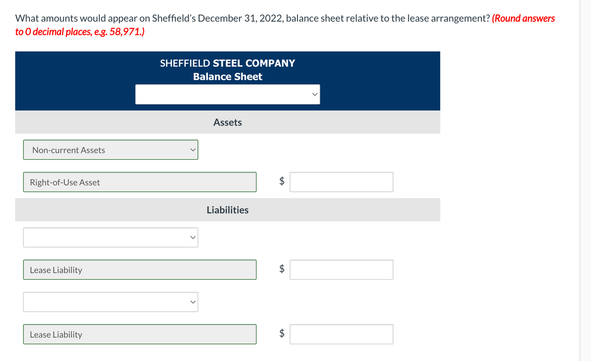 What amounts would appear on Sheffield's December 31, 2022, balance sheet relative to the lease arrangement? (Round answers
to O decimal places, e.g. 58,971.)
SHEFFIELD STEEL COMPANY
Balance Sheet
Assets
Non-current Assets
Right-of-Use Asset
Liabilities
Lease Liability
Lease Liability
%24
%24
