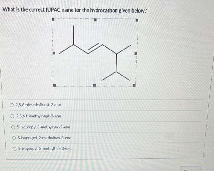 What is the correct IUPAC name for the hydrocarbon given below?
O 2,5,6 trimethylhept-2-ene
O2,5,6 trimethylhept-3-ene
O 5-isopropyl,3-methylhex-2-ene
O 5-isopropyl, 2-methylhex-3-ene
O 2-isopropyl, 5-methylhex-3-ene