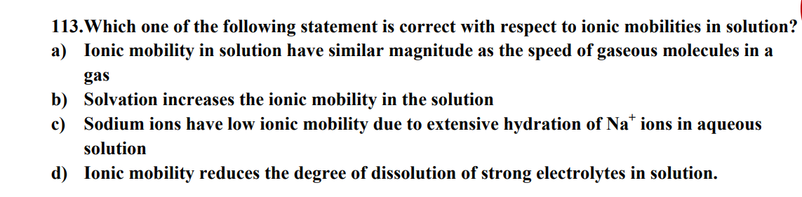 113. Which one of the following statement is correct with respect to ionic mobilities in solution?
a) Ionic mobility in solution have similar magnitude as the speed of gaseous molecules in a
gas
b) Solvation increases the ionic mobility in the solution
c) Sodium ions have low ionic mobility due to extensive hydration of Nations in aqueous
solution
d) Ionic mobility reduces the degree of dissolution of strong electrolytes in solution.