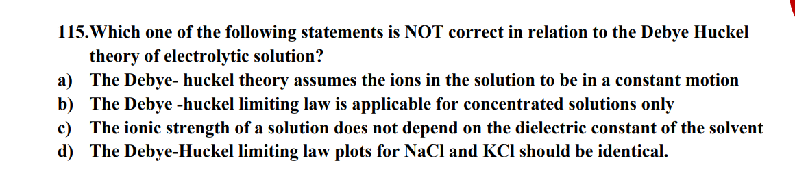 115.Which one of the following statements is NOT correct in relation to the Debye Huckel
theory of electrolytic solution?
a) The Debye- huckel theory assumes the ions in the solution to be in a constant motion
b) The Debye -huckel limiting law is applicable for concentrated solutions only
c) The ionic strength of a solution does not depend on the dielectric constant of the solvent
d) The Debye-Huckel limiting law plots for NaCl and KCI should be identical.