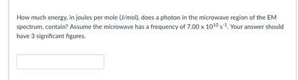 How much energy, in joules per mole (J/mol), does a photon in the microwave region of the EM
spectrum, contain? Assume the microwave has a frequency of 7.00 x 1010 s1. Your answer should
have 3 significant figures.