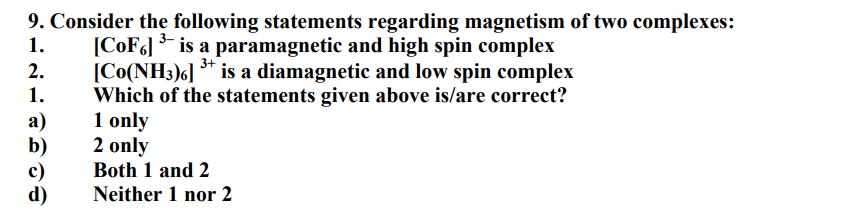 1.
3+
9. Consider the following statements regarding magnetism of two complexes:
[CoF6] ³ is a paramagnetic and high spin complex
[Co(NH3)6] ³ is a diamagnetic and low spin complex
Which of the statements given above is/are correct?
1 only
2 only
2.
1.
a)
c)
d)
Both 1 and 2
Neither 1 nor 2