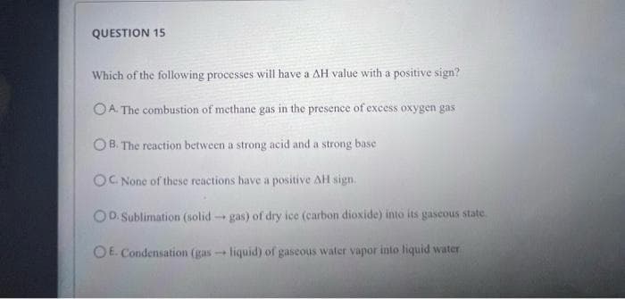 QUESTION 15
Which of the following processes will have a AH value with a positive sign?
OA. The combustion of methane gas in the presence of excess oxygen gas
OB. The reaction between a strong acid and a strong base
OC. None of these reactions have a positive AH sign.
D. Sublimation (solid-gas) of dry ice (carbon dioxide) into its gascous state.
OE. Condensation (gas- liquid) of gaseous water vapor into liquid water