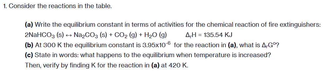 1. Consider the reactions in the table.
(a) Write the equilibrium constant in terms of activities for the chemical reaction of fire extinguishers:
2NaHCO3 (s) Na₂CO3 (s) + CO₂ (g) + H₂O (g)
A,H= 135.54 KJ
(b) At 300 K the equilibrium constant is 3.95x10-6 for the reaction in (a), what is A,Gº?
(c) State in words: what happens to the equilibrium when temperature is increased?
Then, verify by finding K for the reaction in (a) at 420 K.